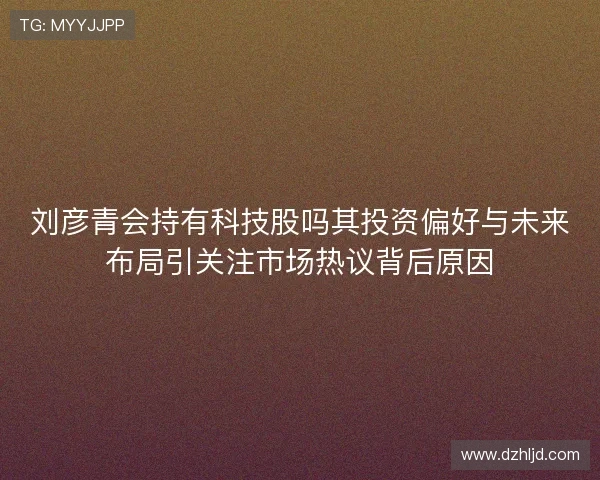 刘彦青会持有科技股吗其投资偏好与未来布局引关注市场热议背后原因